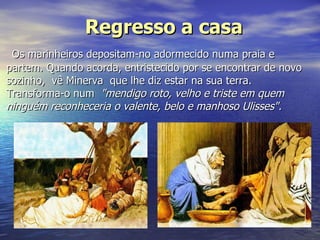 Regresso a casa Os marinheiros depositam-no adormecido numa praia e partem. Quando acorda, entristecido por se encontrar de novo sozinho,  vê Minerva  que lhe diz estar na sua terra. Transforma-o num   "mendigo roto, velho e triste em quem ninguém reconheceria o valente, belo e manhoso Ulisses".   