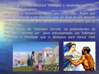 Na casa de Eumeu encontra Telémaco e revela-lhe quem é.  Estabelecem um plano. De manhã é reconhecido pelos seu velho cão,  Argus que morre de emoção e por Euricleia que, ao lavar os pés daquele mendigo reconheceu uma estranha e profunda cicatriz que só Ulisses tinha... Com a ajuda de Telémaco derrota  os pretendentes de Penélope... perante um   povo entusiasmado, um Telémaco orgulhoso e Penélope que o abraçava para nunca mais deixar...   