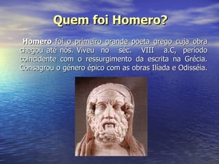 Homero  foi o primeiro grande poeta grego cuja obra chegou até nós. Viveu  no  séc.  VIII  a.C,  período coincidente com o ressurgimento da escrita na Grécia. Consagrou o género épico com as obras Ilíada e Odisséia.  Quem foi Homero? 