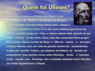 Quem foi Ulisses? Odisseu (na Grécia) ou Ulisses (em Roma) é um personagem  da  Ilíada  e  da Odisseia de Homero. É a personagem principal dessa última obra. Ulisses é  uma figura à parte em Troía. É um dos mais ardilosos guerreiros de toda  a  epopéia grega em  Troía, e mesmo depois dela, quando do seu  longo  retorno  ao seu reino, Itaca, uma das numerosas ilhas gregas. Herói grego, Ulisses era Rei de Ítaca  e  filho de  Laerte.  A  princípio, cortejou Helena, mas, em vista do grande número de  pretendentes, acabou por auxiliar Tíndaro, pai adoptivo de Helena, na  escolha do pretendente. Essa escolha recaiu sobre Menelau,  tendo  o  itacense então  casado  com  Penélope. Daí a amizade existente entre Menelau, seu irmão Agamemnon e Ulisses. 