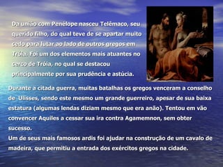 Da união com Penélope nasceu Telêmaco, seu querido filho, do qual teve de se apartar muito cedo para lutar ao lado de outros gregos em Tróia. Foi um dos elementos mais atuantes no cerco de Tróia, no qual se destacou principalmente por sua prudência e astúcia. Durante a citada guerra, muitas batalhas os gregos venceram a conselho de  Ulisses, sendo este mesmo um grande guerreiro, apesar de sua baixa estatura (algumas lendas diziam mesmo que era anão). Tentou em vão convencer Aquiles a cessar sua ira contra Agamemnon, sem obter sucesso. Um de seus mais famosos ardis foi ajudar na construção de um cavalo de madeira, que permitiu a entrada dos exércitos gregos na cidade.                              