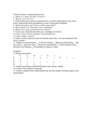 "Ulisses"Leitura e compreenção do texto
1. Quem é o Autor da obra "Ulisses"?
2. Quem era Ulisses?
3. Ulisses partiu para a guerra e passaram anos, e já toda a gente pensava que estava
morto. Apareceramvários pretendentes ao trono. O que queria Penélope.
4. Quem descobriu que Ulisses tinha regressado?
5. Que atitude teve Penélope com o mendigo?
6. Quem era a deusa protectora do Ulisses?
7. Como é que a Euricleia descubriu que o mendigo era Ulisses?
8. Como é que Ulisses derrutou os pretendentes?
9. Como reagiu o povo?
10. Qual o recurso expressivo que foi utilizado nesta frase:« As setas soltaram-se dos
arcos, a cantar.»
11. Ordena os acontecimentos:__ A ilha dos Infernos__ Rapto da rainha Helena__ Mar
das sereias__ Guerra de Tróia__ Derrota dos pretendentes__ Ulisses enfrenta Circe__
Encontro com Polifemo__ Os marinheiros soltam os ventos

Gramática
12. Palavras da família:
        C         o         m          i      d         a       :
S        o        f         r        e       r        :       V         i       s
ã        o        :
S        o        r         r        i      s         o       :
H         e        r        ó         i               :
13. Análise morfológica:Amanhã felizmente toda a gente o saberá.
14. Coloca a frase anterior no passado.
15. Analisa a seguinte frase sintáticamente:Do, alto das escadas, Penélope seguia a luta
ansiosamente.
 