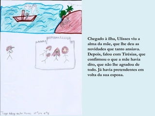Chegado à ilha, Ulisses viu a
alma da mãe, que lhe deu as
novidades que tanto ansiava.
Depois, falou com Tirésias, que
confirmou o que a mãe havia
dito, que não lhe agradou de
todo. Já havia pretendentes em
volta da sua esposa.
 