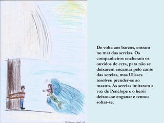 De volta aos barcos, entram
no mar das sereias. Os
companheiros encheram os
ouvidos de cera, para não se
deixarem encantar pelo canto
das sereias, mas Ulisses
resolveu prender-se ao
mastro. As sereias imitaram a
voz de Penélope e o herói
deixou-se enganar e tentou
soltar-se.
 