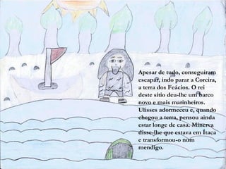 Apesar de tudo, conseguiram
escapar, indo parar a Corcira,
a terra dos Feácios. O rei
deste sítio deu-lhe um barco
novo e mais marinheiros.
Ulisses adormeceu e, quando
chegou a terra, pensou ainda
estar longe de casa. Minerva
disse-lhe que estava em Ítaca
e transformou-o num
mendigo.
 
