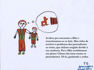 Acabou por encontrar o filho e
emocionaram-se os dois. Mas tinha de
resolver o problema dos pretendentes
ao trono, que tinham surgido devido à
sua ausência. Pai e filho combinaram
um plano: Ulisses iria lutar contra os
pretendentes. Fê-lo, ganhando a todos.
 