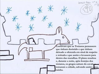 Contavam que os Troianos pensassem
que tinham desistido e que tinham
deixado a oferenda em sinal de respeito
e retirada e que assim o levassem para
dentro das muralhas. O plano resultou
e, durante a noite, após festejos dos
troianos, os gregos saíram do cavalo e
tomaram a cidade, salvando assim a sua
rainha.
 