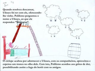 Quando resolveu descansar,
Ulisses foi ter com ele, oferecendo-
lhe vinho. Polifemo perguntou o
nome a Ulisses, ao que ele
respondeu “Ninguém”.




O ciclope acabou por adormecer e Ulisses, com os companheiros, aproveitou e
espetou um tronco no olho dele. Com isto, Polifemo acordou aos gritos de dor,
possibilitando assim a fuga do herói com os amigos.
 