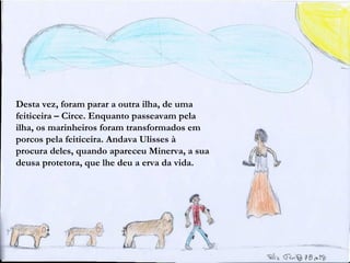 Desta vez, foram parar a outra ilha, de uma
feiticeira – Circe. Enquanto passeavam pela
ilha, os marinheiros foram transformados em
porcos pela feiticeira. Andava Ulisses à
procura deles, quando apareceu Minerva, a sua
deusa protetora, que lhe deu a erva da vida.
 