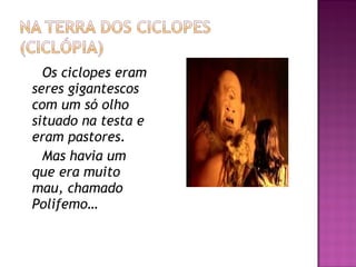 Os ciclopes eram
seres gigantescos
com um só olho
situado na testa e
eram pastores.
Mas havia um
que era muito
mau, chamado
Polifemo…
 