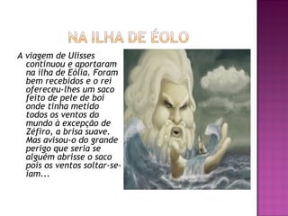 A viagem de Ulisses
continuou e aportaram
na ilha de Eólia. Foram
bem recebidos e o rei
ofereceu-lhes um saco
feito de pele de boi
onde tinha metido
todos os ventos do
mundo à excepção de
Zéfiro, a brisa suave.
Mas avisou-o do grande
perigo que seria se
alguém abrisse o saco
pois os ventos soltar-se-
iam...
 