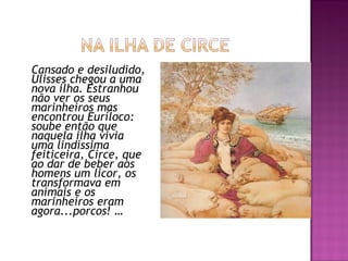 Cansado e desiludido,
Ulisses chegou a uma
nova ilha. Estranhou
não ver os seus
marinheiros mas
encontrou Euríloco:
soube então que
naquela ilha vivia
uma lindíssima
feiticeira, Circe, que
ao dar de beber aos
homens um licor, os
transformava em
animais e os
marinheiros eram
agora...porcos! …
 