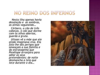 Nesta ilha apenas havia
desolação e  as sombras,
as almas vagueando…
Cérbero, o cão de três
cabeças, o cão que dorme
com os olhos abertos,
guarda a gruta.
Ulisses vê a mãe que ele
ainda imaginava viva. Ela
fala-lhe dos perigos que
ameaçam a sua família e
do estratagema que
Penélope arranjara para
adiar os seus
pretendentes: de noite
desmancha a teia que
tece durante o dia…
 