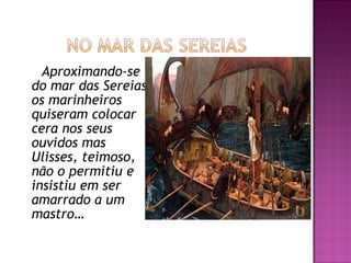 Aproximando-se
do mar das Sereias
os marinheiros
quiseram colocar
cera nos seus
ouvidos mas
Ulisses, teimoso,
não o permitiu e
insistiu em ser
amarrado a um
mastro…
 