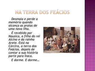 Desmaia e perde a
memória quando
alcança as praias de
uma nova ilha.
É recebido por
Nausica, a filha do rei
Alcino e da rainha
Arete. Está na
Córcira, a terra dos
Feácios. depois de
contar a sua história
parte para Ìtaca.
E dorme. E dorme…
 