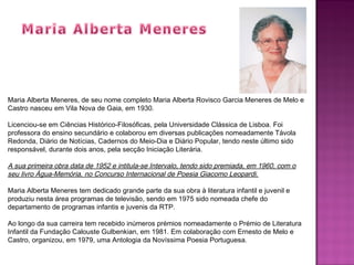 Maria Alberta Meneres, de seu nome completo Maria Alberta Rovisco Garcia Meneres de Melo e
Castro nasceu em Vila Nova de Gaia, em 1930.
Licenciou-se em Ciências Histórico-Filosóficas, pela Universidade Clássica de Lisboa. Foi
professora do ensino secundário e colaborou em diversas publicações nomeadamente Távola
Redonda, Diário de Notícias, Cadernos do Meio-Dia e Diário Popular, tendo neste último sido
responsável, durante dois anos, pela secção Iniciação Literária.
A sua primeira obra data de 1952 e intitula-se Intervalo, tendo sido premiada, em 1960, com o
seu livro Água-Memória, no Concurso Internacional de Poesia Giacomo Leopardi.
Maria Alberta Meneres tem dedicado grande parte da sua obra à literatura infantil e juvenil e
produziu nesta área programas de televisão, sendo em 1975 sido nomeada chefe do
departamento de programas infantis e juvenis da RTP.
Ao longo da sua carreira tem recebido inúmeros prémios nomeadamente o Prémio de Literatura
Infantil da Fundação Calouste Gulbenkian, em 1981. Em colaboração com Ernesto de Melo e
Castro, organizou, em 1979, uma Antologia da Novíssima Poesia Portuguesa.
 