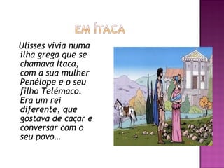 Ulisses vivia numa
ilha grega que se
chamava Ítaca,
com a sua mulher
Penélope e o seu
filho Telémaco.
Era um rei
diferente, que
gostava de caçar e
conversar com o
seu povo…
 