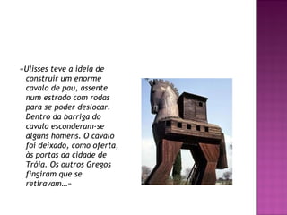 «Ulisses teve a ideia de
construir um enorme
cavalo de pau, assente
num estrado com rodas
para se poder deslocar.
Dentro da barriga do
cavalo esconderam-se
alguns homens. O cavalo
foi deixado, como oferta,
às portas da cidade de
Tróia. Os outros Gregos
fingiram que se
retiravam…»
 
