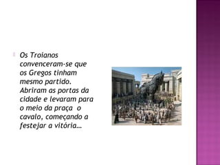  Os Troianos
convenceram-se que
os Gregos tinham
mesmo partido.
Abriram as portas da
cidade e levaram para
o meio da praça  o
cavalo, começando a
festejar a vitória…
 