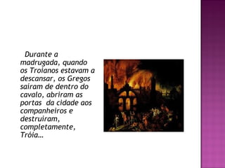 Durante a
madrugada, quando
os Troianos estavam a
descansar, os Gregos
saíram de dentro do
cavalo, abriram as
portas  da cidade aos
companheiros e
destruíram,
completamente,
Tróia…
 