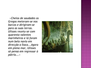 «Cheios de saudades os
Gregos meteram-se nos
barcos e dirigiram-se 
para as suas terras.
Ulisses reuniu-se com
quarenta valentes
marinheiros e lá foram
num belo navio em
direcção a Ítaca...Agora
em pleno mar, Ulisses
só pensa em regressar à
pátria...»
 