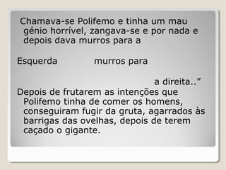 Chamava-se Polifemo e tinha um mau
génio horrível, zangava-se e por nada e
depois dava murros para a
Esquerda murros para
a direita..”
Depois de frutarem as intenções que
Polifemo tinha de comer os homens,
conseguiram fugir da gruta, agarrados às
barrigas das ovelhas, depois de terem
caçado o gigante.
 