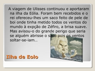 Ilha de EoloIlha de Eolo
A viagem de Ulisses continuou e aportaram
na ilha da Eólia. Foram bem recebidos e o
rei ofereceu-lhes um saco feito de pele de
boi onde tinha metido todos os ventos do
mundo à expção de Zéfiro, a brisa suave.
Mas avisou-o do grande perigo que seria
se alguém abrisse o saco pois os ventos
soltar-se-iam…
 