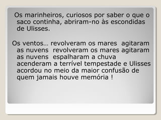 Os marinheiros, curiosos por saber o que o
saco continha, abriram-no às escondidas
de Ulisses.
Os ventos… revolveram os mares agitaram
as nuvens revolveram os mares agitaram
as nuvens espalharam a chuva
acenderam a terrível tempestade e Ulisses
acordou no meio da maior confusão de
quem jamais houve memória !
 