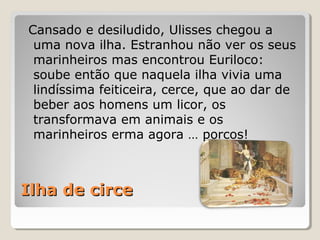 Ilha de circeIlha de circe
Cansado e desiludido, Ulisses chegou a
uma nova ilha. Estranhou não ver os seus
marinheiros mas encontrou Euriloco:
soube então que naquela ilha vivia uma
lindíssima feiticeira, cerce, que ao dar de
beber aos homens um licor, os
transformava em animais e os
marinheiros erma agora … porcos!
 