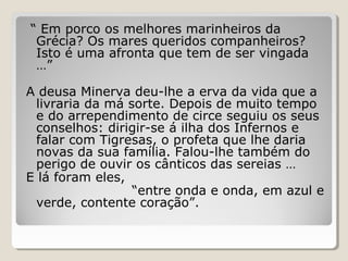 “ Em porco os melhores marinheiros da
Grécia? Os mares queridos companheiros?
Isto é uma afronta que tem de ser vingada
…”
A deusa Minerva deu-lhe a erva da vida que a
livraria da má sorte. Depois de muito tempo
e do arrependimento de circe seguiu os seus
conselhos: dirigir-se á ilha dos Infernos e
falar com Tigresas, o profeta que lhe daria
novas da sua família. Falou-lhe também do
perigo de ouvir os cânticos das sereias …
E lá foram eles,
“entre onda e onda, em azul e
verde, contente coração”.
 