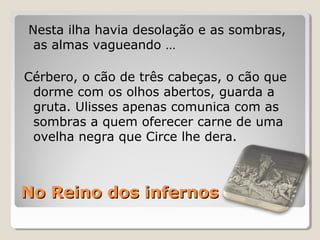 No Reino dos infernosNo Reino dos infernos
Nesta ilha havia desolação e as sombras,
as almas vagueando …
Cérbero, o cão de três cabeças, o cão que
dorme com os olhos abertos, guarda a
gruta. Ulisses apenas comunica com as
sombras a quem oferecer carne de uma
ovelha negra que Circe lhe dera.
 