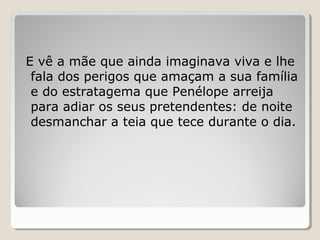 E vê a mãe que ainda imaginava viva e lhe
fala dos perigos que amaçam a sua família
e do estratagema que Penélope arreija
para adiar os seus pretendentes: de noite
desmanchar a teia que tece durante o dia.
 