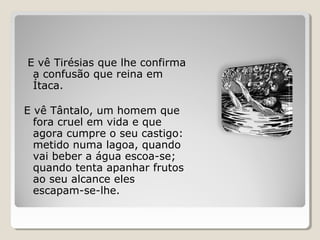E vê Tirésias que lhe confirma
a confusão que reina em
Ítaca.
E vê Tântalo, um homem que
fora cruel em vida e que
agora cumpre o seu castigo:
metido numa lagoa, quando
vai beber a água escoa-se;
quando tenta apanhar frutos
ao seu alcance eles
escapam-se-lhe.
 