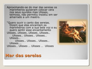 Mar das sereiasMar das sereias
Aproximando-se do mar das sereias os
marinheiros quiseram colocar cera
nos seus ouvidos mas Ulisses,
teimosa, não permitiu insistiu em ser
amarrado a um mastro.
“Quero ouvir o canto das sereias.
Dizem que elas encantam os
marinheiros com a sua bela voz e eu
quero sentir esse encantamento
Ulisses…Ulisses…Ulisses…Ulisses..
Ulisses… Ulisses… Ulisses…
Ulisses…
Ulisses… Ulisses… Ulisses…
Ulisses….
Ulisses… Ulisses … Ulisses … Ulisses
 