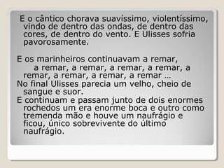 E o cântico chorava suavíssimo, violentíssimo,
vindo de dentro das ondas, de dentro das
cores, de dentro do vento. E Ulisses sofria
pavorosamente.
E os marinheiros continuavam a remar,
a remar, a remar, a remar, a remar, a
remar, a remar, a remar, a remar …
No final Ulisses parecia um velho, cheio de
sangue e suor.
E continuam e passam junto de dois enormes
rochedos um era enorme boca e outro como
tremenda mão e houve um naufrágio e
ficou, único sobrevivente do último
naufrágio.
 