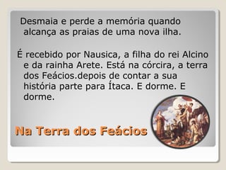 Na Terra dos FeáciosNa Terra dos Feácios
Desmaia e perde a memória quando
alcança as praias de uma nova ilha.
É recebido por Nausica, a filha do rei Alcino
e da rainha Arete. Está na córcira, a terra
dos Feácios.depois de contar a sua
história parte para Ítaca. E dorme. E
dorme.
 
