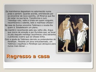 Regresso a casaRegresso a casa
Os marinheiros depositam-no adormecido numa
praia e partem. Quando acorda, entristecido por
se encontrar de novo sozinho, vê Minerva que lhe
diz estar na sua terra. Transforma-o num
“mendigo roto, velho e triste em quem ninguém
reconheceria o valente, belo e manhoso Ulisses”.
Na casa de Eumeu encontra Telémaco e revela-lhe
quem é. Estabelecem um plano.
De manhã é reconhecido pelo seu velho cão, Argus
que morre de emoção e por Euricleia que, ao levar
os pés daquele mendigo reconheceu uma estranha
e profunda cicatriz que só Ulisses tinha.
Com a ajuda de Telémaco derroto os pretendentes de
Penélope.. Perante um povo entusiasmado, um
Telémaco orgulhoso e Penélope que abraçava para
nunca mais deixar …
 