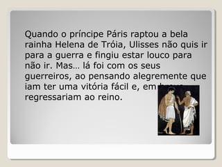 Quando o príncipe Páris raptou a bela
rainha Helena de Tróia, Ulisses não quis ir
para a guerra e fingiu estar louco para
não ir. Mas… lá foi com os seus
guerreiros, ao pensando alegremente que
iam ter uma vitória fácil e, em breve,
regressariam ao reino.
 