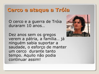Cerco e ataque a TróiaCerco e ataque a Tróia
O cerco e a guerra de Tróia
duraram 10 anos…
Dez anos sem os gregos
verem a pátria, a família… já
ninguém sabia suportar a
saudade, o esforço de manter
um cerco durante tanto
tempo. Aquilo não podia
continuar assim!
 