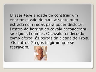 Ulisses teve a idade de construir um
enorme cavalo de pau, assente num
estrado com rodas para poder deslocar.
Dentro da barriga do cavalo esconderam-
se alguns homens. O cavalo foi deixado,
como oferta, ás portas da cidade de Tróia.
Os outros Gregos fingiram que se
retiravam.
 
