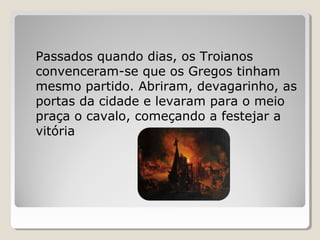 Passados quando dias, os Troianos
convenceram-se que os Gregos tinham
mesmo partido. Abriram, devagarinho, as
portas da cidade e levaram para o meio
praça o cavalo, começando a festejar a
vitória
 