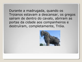 Durante a madrugada, quando os
Troianos estavam a descansar, os gregos
saíram de dentro do cavalo, abriram as
portas da cidade aos companheiros e
destruíram, completamente, Tróia.
 