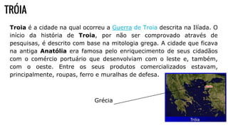 TRÓIA
Troia é a cidade na qual ocorreu a Guerra de Troia descrita na Ilíada. O
início da história de Troia, por não ser comprovado através de
pesquisas, é descrito com base na mitologia grega. A cidade que ficava
na antiga Anatólia era famosa pelo enriquecimento de seus cidadãos
com o comércio portuário que desenvolviam com o leste e, também,
com o oeste. Entre os seus produtos comercializados estavam,
principalmente, roupas, ferro e muralhas de defesa.
Grécia
 