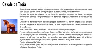 Cavalo de Troia
Durante dez anos os gregos cercaram a cidade, não cessando os combates entre estes
dois povos, porém Troia, protegida pelas suas muralhas, resistia sempre.
Só por um ardil de Ulísses, rei de Ítaca, foi possível penetrar em Troia: os gregos
levantaram o cerco e fingiram retirar-se, deixando na praia um enorme e oco cavalo de
pau.
Quando os troianos viram as naus gregas afastarem-se, deram largas à sua alegria,
abriram as portas e recolheram o cavalo de pau, julgando que se tratava de uma oferta
à sua Deusa.
Mas, dentro do cavalo, estavam cem dos melhores capitães gregos.
Nessa noite, enquanto os troianos, desprevenidos, dormiam profundamente, cansados
de tão longa guerra e dos festejos da pseudo vitória, os cem chefes gregos saíram do
cavalo e abriram os portões da Muralha aos seus soldados que, ali próximo,
aguardavam o tão desejado momento que os conduziu à flagrante vitória.
Assim foi destruída Tróia.
Há quem sustente que a expressão «presente envenenado» tem origem na famigerada
oferta do Cavalo de Tróia.
 