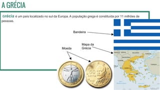 A GRÉCIA
Grécia é um país localizado no sul da Europa. A população grega é constituída por 11 milhões de
pessoas.
Mapa da
Grécia
Bandeira
Moeda
 