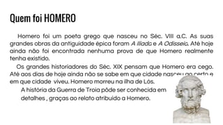 Quem foi HOMERO
Homero foi um poeta grego que nasceu no Séc. VIII a.C. As suas
grandes obras da antiguidade épica foram A Ilíada e A Odisseia. Até hoje
ainda não foi encontrada nenhuma prova de que Homero realmente
tenha existido.
Os grandes historiadores do Séc. XIX pensam que Homero era cego.
Até aos dias de hoje ainda não se sabe em que cidade nasceu ao certo e
em que cidade viveu. Homero morreu na ilha de Lós.
A história da Guerra de Troia pôde ser conhecida em
detalhes , graças ao relato atribuído a Homero.
 