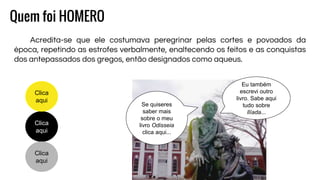 Quem foi HOMERO
Acredita-se que ele costumava peregrinar pelas cortes e povoados da
época, repetindo as estrofes verbalmente, enaltecendo os feitos e as conquistas
dos antepassados dos gregos, então designados como aqueus.
Clica
aqui
Clica
aqui
Clica
aqui
Se quiseres
saber mais
sobre o meu
livro Odisseia
clica aqui...
Eu também
escrevi outro
livro. Sabe aqui
tudo sobre
Ilíada...
 