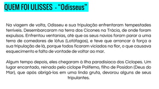 Na viagem de volta, Odisseu e sua tripulação enfrentaram tempestades
terríveis. Desembarcaram na terra dos Cícones na Trácia, de onde foram
expulsos. Enfrentou ventanias, até que os seus navios foram parar a uma
terra de comedores de lótus (Lotófagos), e teve que arrancar à força a
sua tripulação de lá, porque todos ficaram viciados na flor, o que causava
esquecimento e falta de vontade de voltar ao mar.
Algum tempo depois, eles chegaram à Ilha paradisíaca dos Ciclopes. Um
lugar encantado, reinado pelo ciclope Polifemo, filho de Posídon (Deus do
Mar), que após abrigá-los em uma linda gruta, devorou alguns de seus
tripulantes.
QUEM FOI ULISSES - “Odisseus”
 