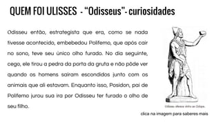 QUEM FOI ULISSES - “Odisseus”- curiosidades
Odisseu então, estrategista que era, como se nada
tivesse acontecido, embebedou Polifemo, que após cair
no sono, teve seu único olho furado. No dia seguinte,
cego, ele tirou a pedra da porta da gruta e não pôde ver
quando os homens saíram escondidos junto com os
animais que ali estavam. Enquanto isso, Posídon, pai de
Polifemo jurou sua ira por Odisseu ter furado o olho de
seu filho.
clica na imagem para saberes mais
 