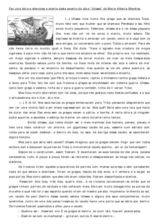 Faz um a leit ur a silenciosa e at ent a dest e excer t o da obr a “ Ulisses” de Mar ia Alber t a Menér es.
(…) Ulisses vivia num a ilha gr ega que se cham ava Ít aca,
m uit o feliz com sua m ulher que se cham ava Penélope e seu filho
ainda m uit o pequenino, Telém aco. Ulisses er a o r ei dessa pequena
ilha, m as não um r ei de cor oa e m ant o, m uit o solene. Tão
depr essa se diver t ia a am ansar um cavalo, com o ia à caça com os
seus am igos, ou conver sava com o povo. Todos o am avam . Par a ele
não havia t er r a no m undo igual a Ít aca. Ele dizia: ” Ít aca é agr est e m as cr iador a de m oços
vigor osos, e par a m im não há t er r a que t ant o m e encant e os olhos.” Ele pr ópr io er a, na r ealidade,
um m oço vigor oso e valent e, sem pr e desejoso de cor r er m undo, de viver as m ais inesper adas
avent ur as. Quando est ava junt o da fam ília, na Ít aca linda de int enso céu azul e calm a de m ar
calm o, só pensava ir ao encont r o do desconhecido; m as quando se via em plena avent ur a, só
desejava volt ar par a casa, par a junt o dos seus, onde sabia haver ser enidade e encant o.
Or a um dia acont eceu que Pár is, pr incipe t r oiano, r apt ou a lindíssim a r ainha gr ega Helena e
a levou par a Tr óia. Ist o fez com que t r oianos e gr egos se envolvessem em violent a guer r a. Ulisses,
com o bom gr ego e valent e, t inha de ir par a a guer r a t am bém , t inha de ir cer car Tr óia.
Mas ficou m uit o abor r ecido com t al coisa, por que não gost ava nada dest as confusões, e o que
o ent usiasm ava er a o m ar , só o m ar …
(…) E lá foi. Nos seus bar cos os gr egos em bar car am par a Tr óia pensando alegr em ent e que
iam t er um a vit ór ia fácil e em br eve r egr essar iam ao lar . Mas quê? Ser ia est a um a lut a que havia
de dur ar dez anos. Dez anos sem os gr egos ver em a pát r ia, a fam ília. A cer t a alt ur a já ninguém
podia supor t ar a saudade, o esfor ço de m ant er um cer co dur ant e t ant o t em po.
Ent ão Ulisses, que t odos diziam ser o m ais m anhoso dos hom ens, pensou, pensou e
t eve um a ideia: const r uir um enor m e, um gigant esco cavalo de pau, assent e num est r ado com
r odas par a se poder deslocar , e dent r o do bojo, ou seja, da bar r iga desse cavalo, se esconder am
alguns hom ens.
Mas par a que ser ia est e cavalo? Ulisses im aginou que os gr egos deviam fingir que iam t odos
em bor a dali e deixavam às por t as de Tr óia o m onum ent al cavalo sozinho… em ar de hom enagem !
Depois de o const r uír em , assim fizer am . E levant ar am as suas t endas de dez anos, cavalos
ver dadeir os, t udo. A pouco e pouco for am - se r et ir ando e desapar ecer am ao longe nas colinas, na
dist ância.
Os t r oianos vir am aqueles pr epar at ivos de par t ida com im ensa sur pr esa e sem per ceber em
nada do que est ava a acont ecer . Vir am os gr egos, depois de dez anos, a ir em bor a e a lar gar as
suas por t as. Mas com o sabiam que eles não er am cobar des, ficar am desconfiados e at ent os.
Passar am dois dias, t r ês dias, quat r o dias… e os t r oianos convencer am - se ent ão que os
gr egos t inham par t ido de ver dade e não volt avam m ais. Abr ir am m uit o devagar inho as por t as da
m ur alha e qual não foi o seu espant o quando vir am ali mesm o par ado, im ponent e, br ilhando ao sol,
um cavalo de pau! Dent r o desse cavalo est ava Ulisses e alguns dos seus com panheir os, m uit o
quiet inhos. Junt o de um a das pat as t r aseir as do cavalo havia um a por t a que se abr ia por dent r o.
Os t r oianos ficar am pasm ados a olhar par a o cavalo.
- Queim a- se! - disser am uns. E os gr egos lá dent r o, ao ouvir ist o, ficar am apavor ados.
- Dest r ói- se com os m achados! - gr it ar am out r os. E eles lá dent r o…
 